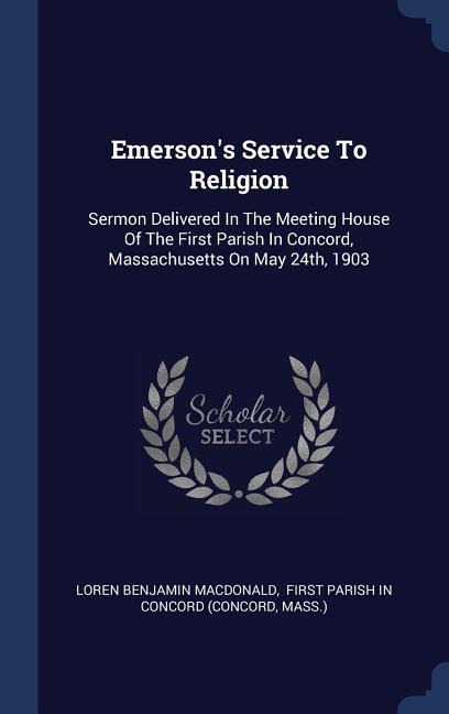 Emersons Service To Religion: Sermon Delivered In The Meeting House Of The First Parish In Concord, Massachusetts On May 24th, 1903