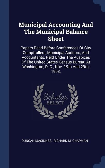 Municipal Accounting And The Municipal Balance Sheet: Papers Read Before Conferences Of City Comptrollers, Municipal Auditors, And Accountants, Held Under The Auspices Of The United States Census Bureau At Washington, D. C., Nov. 19th And 29th, 1903,