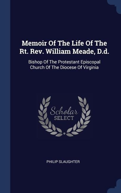 Memoir Of The Life Of The Rt. Rev. William Meade, D.d.: Bishop Of The Protestant Episcopal Church Of The Diocese Of Virginia