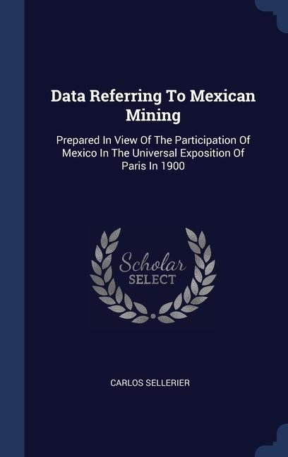 Data Referring To Mexican Mining: Prepared In View Of The Participation Of Mexico In The Universal Exposition Of Paris In 1900