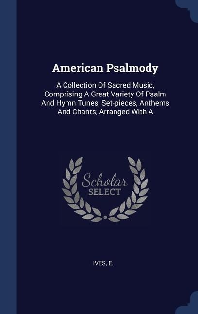 American Psalmody: A Collection Of Sacred Music, Comprising A Great Variety Of Psalm And Hymn Tunes, Set-pieces, Anthems And Chants, Arranged With A