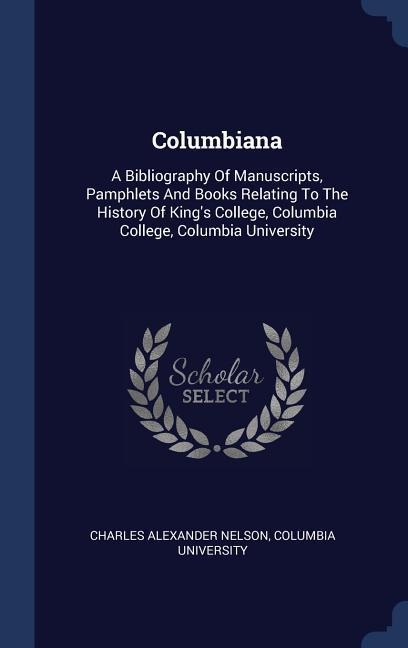 Columbiana: A Bibliography Of Manuscripts, Pamphlets And Books Relating To The History Of Kings College, Columbia College, Columbia University