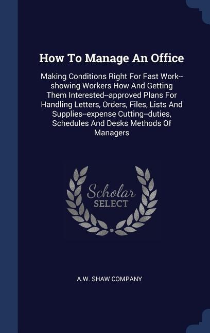 How To Manage An Office: Making Conditions Right For Fast Work--showing Workers How And Getting Them Interested--approved Plans For Handling Letters, Orders, Files, Lists And Supplies--expense Cutting--duties, Schedules And Desks Methods Of Managers
