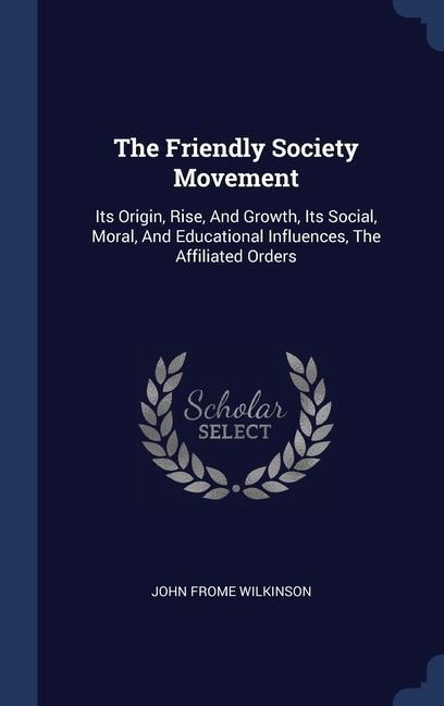 The Friendly Society Movement: Its Origin, Rise, And Growth, Its Social, Moral, And Educational Influences, The Affiliated Orders