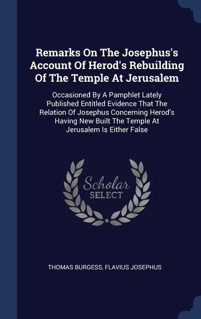 Remarks On The Josephuss Account Of Herods Rebuilding Of The Temple At Jerusalem: Occasioned By A Pamphlet Lately Published Entitled Evidence That The Relation Of Josephus Concerning Herods Having New Built The Temple At Jerusalem Is Either False