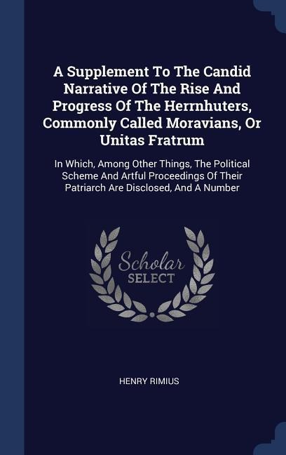 A Supplement To The Candid Narrative Of The Rise And Progress Of The Herrnhuters, Commonly Called Moravians, Or Unitas Fratrum: In Which, Among Other Things, The Political Scheme And Artful Proceedings Of Their Patriarch Are Disclosed, And A Number