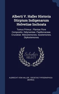Alberti V. Haller Historia Stirpium Indigenarum Helvetiae Inchoata: Tomus Primus: Plantae Flore Composito. Didynamiae. Papilionaceae. Cruciatae. Meiostemones. Isostemones. Diplostemones