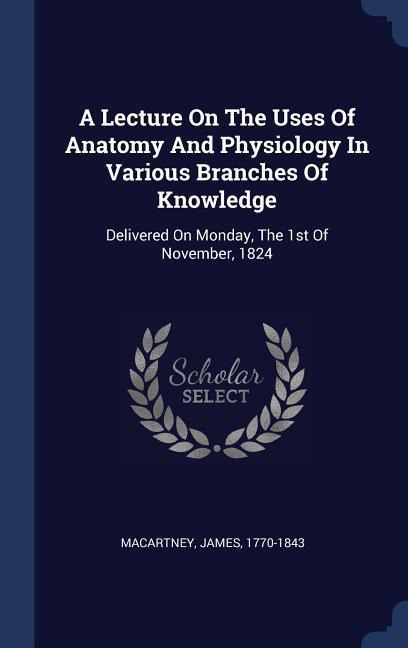 A Lecture On The Uses Of Anatomy And Physiology In Various Branches Of Knowledge: Delivered On Monday, The 1st Of November, 1824