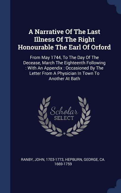 A Narrative Of The Last Illness Of The Right Honourable The Earl Of Orford: From May 1744, To The Day Of The Decease, March The Eighteenth Following: With An Appendix: Occasioned By The Letter From A Physician In Town To Another At Bath