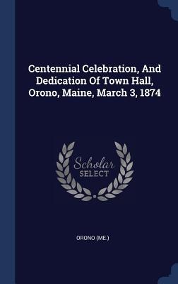 Centennial Celebration, And Dedication Of Town Hall, Orono, Maine, March 3, 1874
