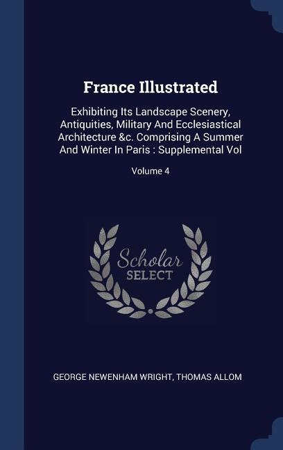 France Illustrated: Exhibiting Its Landscape Scenery, Antiquities, Military And Ecclesiastical Architecture &c. Comprising A Summer And Winter In Paris: Supplemental Vol; Volume 4