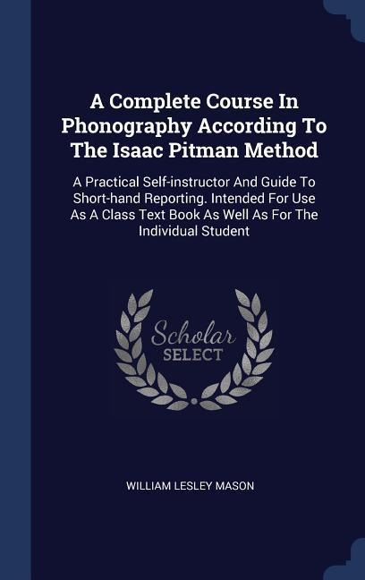 A Complete Course In Phonography According To The Isaac Pitman Method: A Practical Self-instructor And Guide To Short-hand Reporting. Intended For Use As A Class Text Book As Well As For The Individual Student