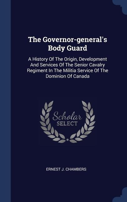 The Governor-generals Body Guard: A History Of The Origin, Development And Services Of The Senior Cavalry Regiment In The Militia Service Of The Dominion Of Canada