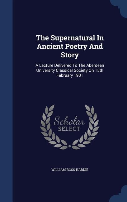 The Supernatural In Ancient Poetry And Story: A Lecture Delivered To The Aberdeen University Classical Society On 15th February 1901
