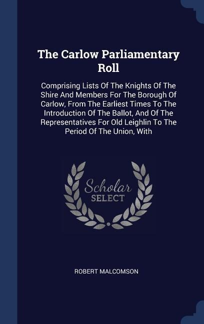 The Carlow Parliamentary Roll: Comprising Lists Of The Knights Of The Shire And Members For The Borough Of Carlow, From The Earliest Times To The Introduction Of The Ballot, And Of The Representatives For Old Leighlin To The Period Of The Union, With