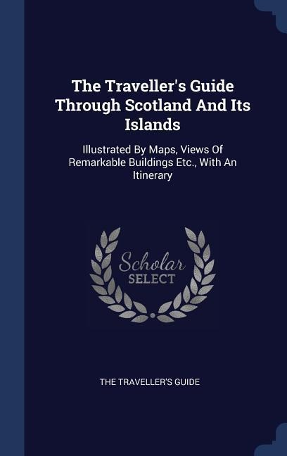 The Travellers Guide Through Scotland And Its Islands: Illustrated By Maps, Views Of Remarkable Buildings Etc., With An Itinerary