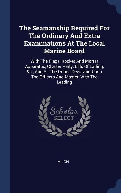 The Seamanship Required For The Ordinary And Extra Examinations At The Local Marine Board: With The Flags, Rocket And Mortar Apparatus, Charter Party, Bills Of Lading, &c., And All The Duties Devolving Upon The Officers And Master, With The Leading