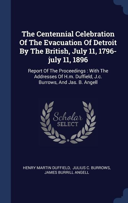 The Centennial Celebration Of The Evacuation Of Detroit By The British, July 11, 1796-july 11, 1896: Report Of The Proceedings: With The Addresses Of H.m. Duffield, J.c. Burrows, And Jas. B. Angell