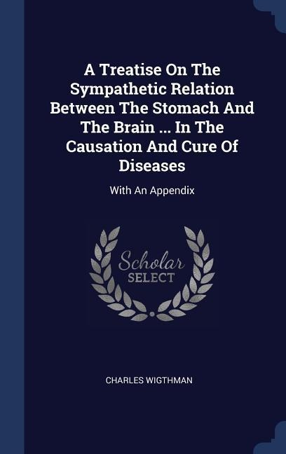 A Treatise On The Sympathetic Relation Between The Stomach And The Brain ... In The Causation And Cure Of Diseases: With An Appendix