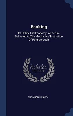 Banking: Its Utility And Economy: A Lecture Delivered At The Mechanics Institution Of Peterborough