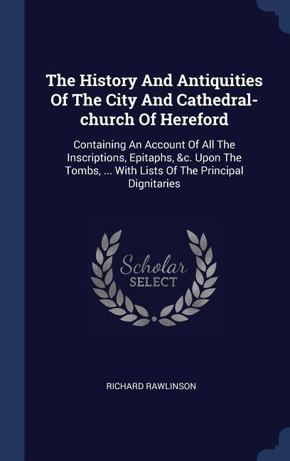 The History And Antiquities Of The City And Cathedral-church Of Hereford: Containing An Account Of All The Inscriptions, Epitaphs, &c. Upon The Tombs, ... With Lists Of The Principal Dignitaries