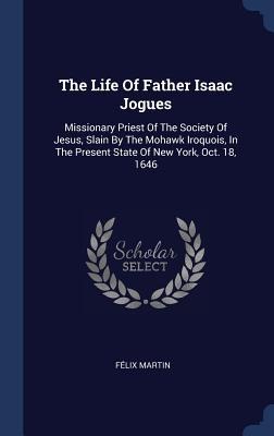 The Life Of Father Isaac Jogues: Missionary Priest Of The Society Of Jesus, Slain By The Mohawk Iroquois, In The Present State Of New York, Oct. 18, 1646
