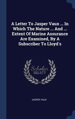 A Letter To Jasper Vaux ... In Which The Nature ... And ... Extent Of Marine Assurance Are Examined, By A Subscriber To Lloyds