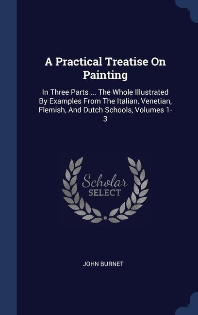 A Practical Treatise On Painting: In Three Parts ... The Whole Illustrated By Examples From The Italian, Venetian, Flemish, And Dutch Schools, Volumes 1-3