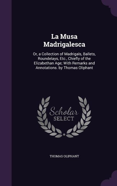 La Musa Madrigalesca: Or, a Collection of Madrigals, Ballets, Roundelays, Etc., Chiefly of the Elizabethan Age; With Remarks and Annotations. by Thomas Oliphant