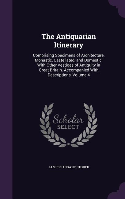 The Antiquarian Itinerary: Comprising Specimens of Architecture, Monastic, Castellated, and Domestic; With Other Vestiges of Antiquity in Great Britain. Accompanied With Descriptions, Volume 4