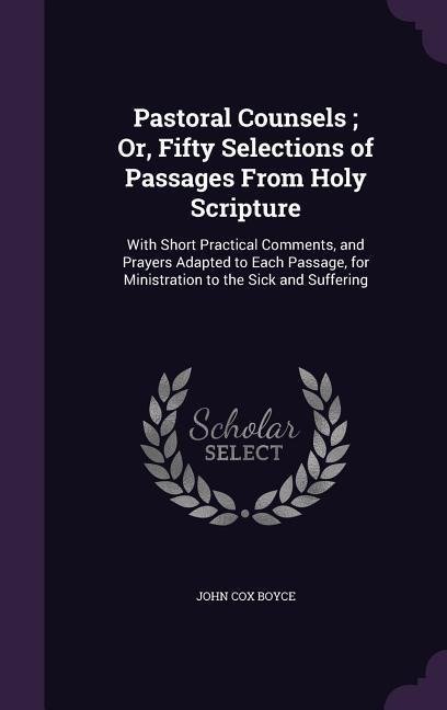 Pastoral Counsels; Or, Fifty Selections of Passages From Holy Scripture: With Short Practical Comments, and Prayers Adapted to Each Passage, for Ministration to the Sick and Suffering