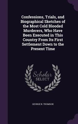 Confessions, Trials, and Biographical Sketches of the Most Cold Blooded Murderers, Who Have Been Executed in This Country From Its First Settlement Down to the Present Time