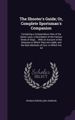 The Shooter's Guide; Or, Complete Sportsman's Companion: Containing a Compendious View of the Game Laws; a Description of the Various Kinds of Dogs ... With an Account of the Diseases to Which They Are Liable, and the Best Methods of Cure. to Which Are Ad