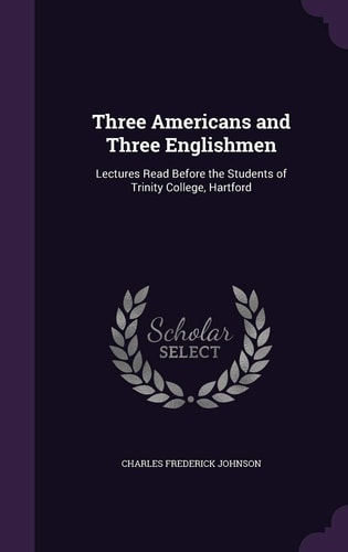 Three Americans and Three Englishmen Lectures Read Before the Students of Trinity College, Hartford
