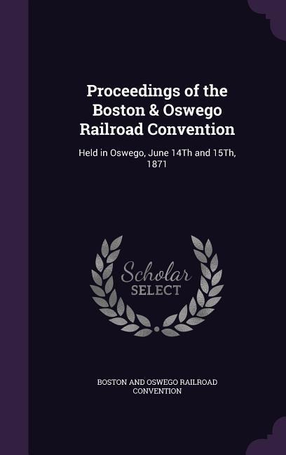 Proceedings of the Boston & Oswego Railroad Convention: Held in Oswego, June 14Th and 15Th, 1871