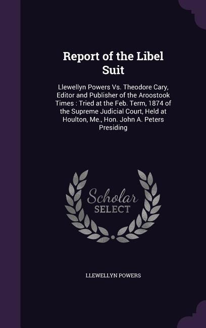 Report of the Libel Suit: Llewellyn Powers Vs. Theodore Cary, Editor and Publisher of the Aroostook Times: Tried at the Feb. Term, 1874 of the Supreme Judicial Court, Held at Houlton, Me., Hon. John A. Peters Presiding