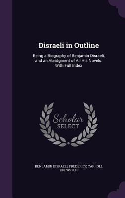 Disraeli in Outline: Being a Biography of Benjamin Disraeli, and an Abridgment of All His Novels. with Full Index