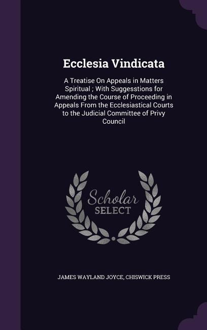 Ecclesia Vindicata: A Treatise On Appeals in Matters Spiritual; With Suggesstions for Amending the Course of Proceeding in Appeals From the Ecclesiastical Courts to the Judicial Committee of Privy Council