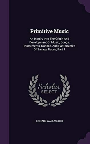 Primitive Music An Inquiry Into The Origin And Development Of Music, Songs, Instruments, Dances, And Pantomimes Of Savage Races, Part 1