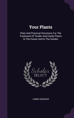 Your Plants: Plain And Practical Directions For The Treatment Of Tender And Hardy Plants In The House And In The Garden