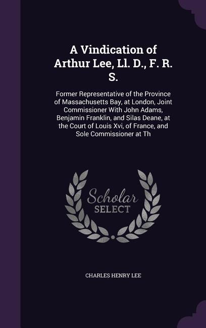 A Vindication of Arthur Lee, Ll. D., F. R. S.: Former Representative of the Province of Massachusetts Bay, at London, Joint Commissioner With John Adams, Benjamin Franklin, and Silas Deane, at the Court of Louis Xvi, of France, and Sole Commissioner at Th