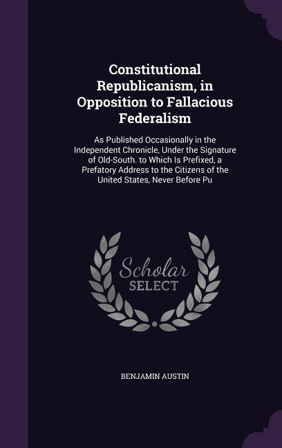 Constitutional Republicanism, in Opposition to Fallacious Federalism: As Published Occasionally in the Independent Chronicle, Under the Signature of O