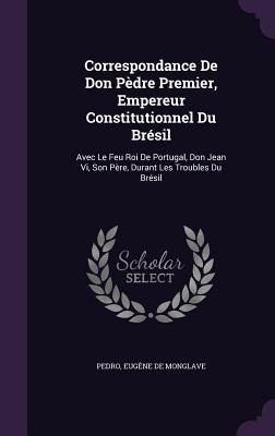 Correspondance de Don Pedre Premier, Empereur Constitutionnel Du Bresil: Avec Le Feu Roi de Portugal, Don Jean VI, Son Pere, Durant Les Troubles Du Br