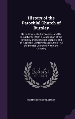 History of the Parochial Church of Burnley: Its Endowments, Its Records, and Its Incumbents: With a Description of the Towneley and Stansfield Chapels, and an Appendix Containing Accounts of All the District Churches Within the Chapelry