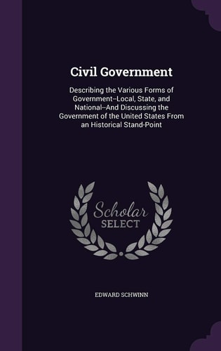 Civil Government Describing the Various Forms of Government--Local, State, and National--And Discussing the Government of the United States From an Historical Stand-Point