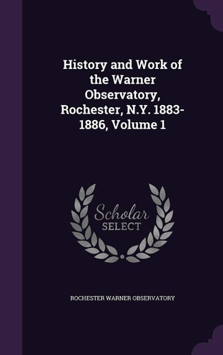 History and Work of the Warner Observatory, Rochester, N. Y. 1883-1886, Volume 1
