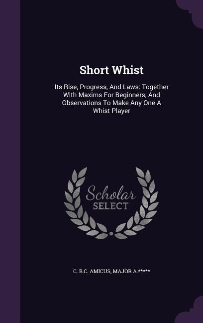 Short Whist: Its Rise, Progress, And Laws: Together With Maxims For Beginners, And Observations To Make Any One A Whist Player
