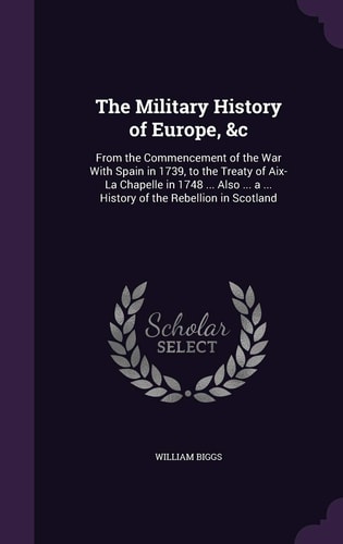 The Military History of Europe, &c From the Commencement of the War With Spain in 1739, to the Treaty of Aix-La Chapelle in 1748 ... Also ... a ... History of the Rebellion in Scotland