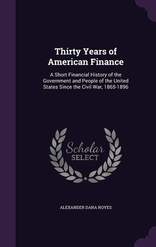 Thirty Years of American Finance A Short Financial History of the Government and People of the United States Since the Civil War, 1865-1896