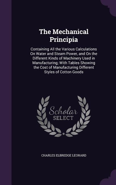 The Mechanical Principia: Containing All the Various Calculations On Water and Steam Power, and On the Different Kinds of Machinery Used in Manufacturing; With Tables Showing the Cost of Manufacturing Different Styles of Cotton Goods